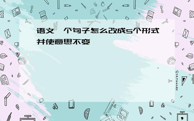 语文一个句子怎么改成5个形式并使意思不变