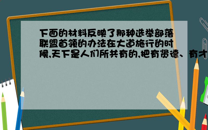 下面的材料反映了那种选举部落联盟首领的办法在大道施行的时候,天下是人们所共有的,把有贤德、有才能的人选出来（给大家办事）,（人人）讲求诚信,崇尚和睦.因此人们不单奉养自己的