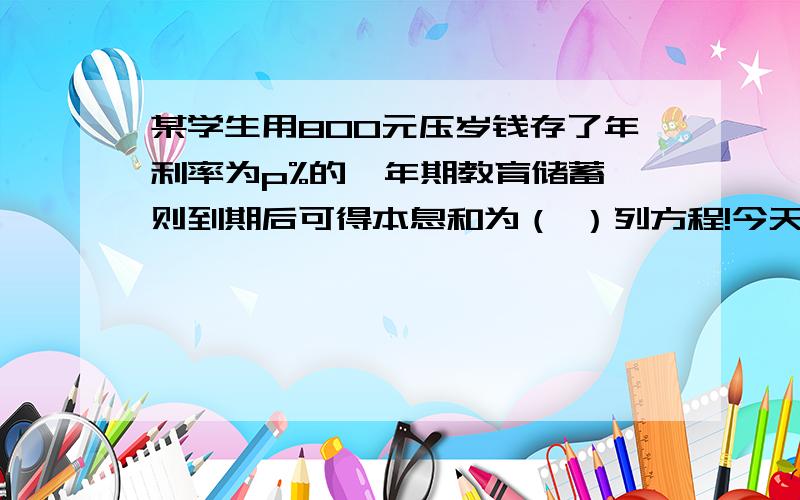 某学生用800元压岁钱存了年利率为p%的一年期教育储蓄,则到期后可得本息和为（ ）列方程!今天就用!