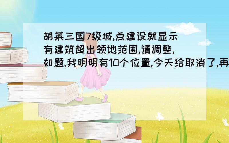 胡莱三国7级城,点建设就显示有建筑超出领地范围,请调整,如题,我明明有10个位置,今天给取消了,再建就出这么个倒霉玩意儿,究竟怎么才能重建,回答满意的,