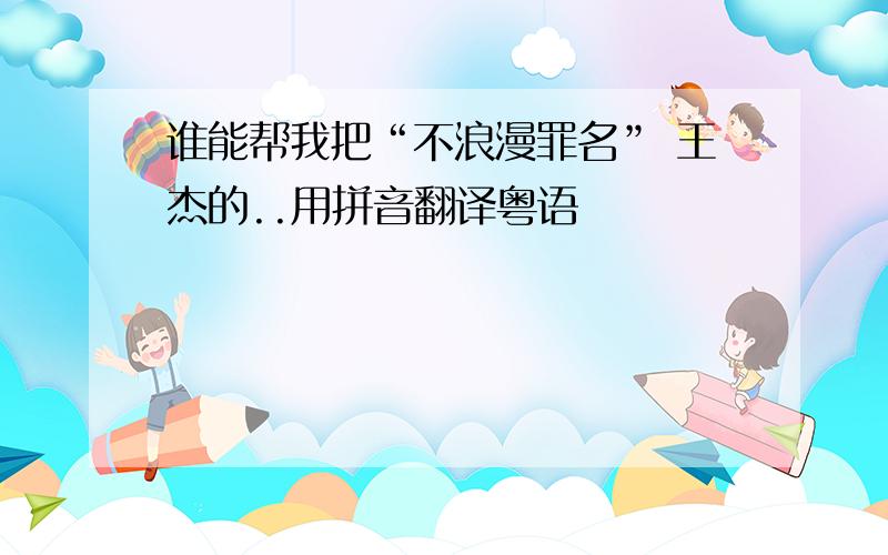 谁能帮我把“不浪漫罪名” 王杰的..用拼音翻译粤语