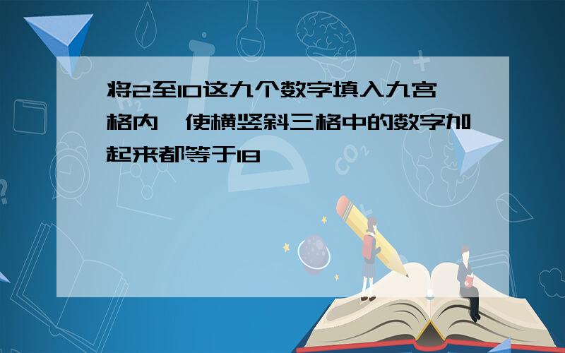 将2至10这九个数字填入九宫格内,使横竖斜三格中的数字加起来都等于18