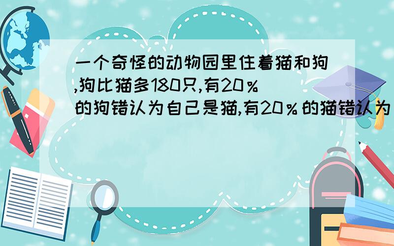 一个奇怪的动物园里住着猫和狗,狗比猫多180只,有20％的狗错认为自己是猫,有20％的猫错认为自己是狗,在所有的猫和狗中,有32％认为自己是猫,那么狗有（） A.240只 B.248只 C.420只 D.842只