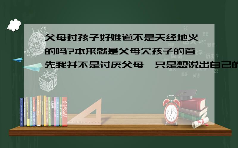 父母对孩子好难道不是天经地义的吗?本来就是父母欠孩子的首先我并不是讨厌父母,只是想说出自己的想法,或许这是错误的.1.父母生孩子,是因为某种理由,如父母是喜欢小孩的人,或为了爱情