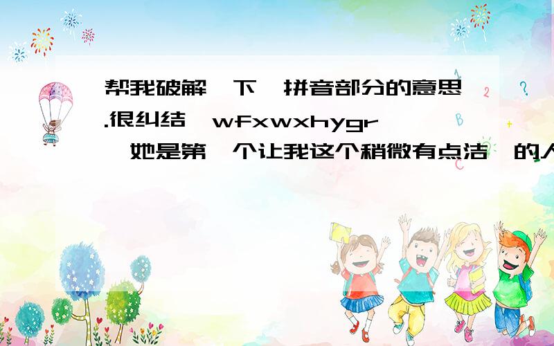 帮我破解一下,拼音部分的意思.很纠结,wfxwxhygr,她是第一个让我这个稍微有点洁癖的人主动zybssjljtdr,dswqbnxht,ywwxht