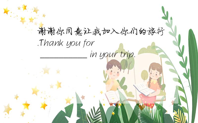 谢谢你同意让我加入你们的旅行.Thank you for __________ in your trip.