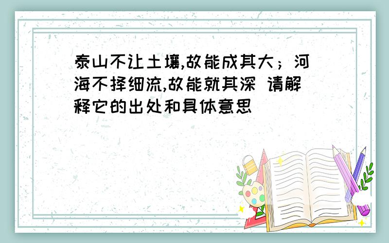 泰山不让土壤,故能成其大；河海不择细流,故能就其深 请解释它的出处和具体意思