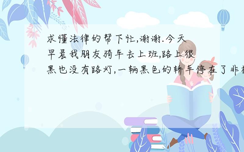 求懂法律的帮下忙,谢谢.今天早晨我朋友骑车去上班,路上很黑也没有路灯,一辆黑色的轿车停在了非机动车道上,因为路黑,我朋友差点撞上.如果不小心撞上了属于谁的责任?我朋友是正常行使,