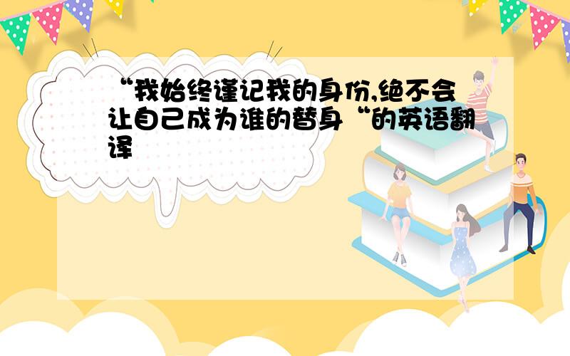 “我始终谨记我的身份,绝不会让自己成为谁的替身“的英语翻译