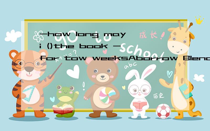 -how long may i ()the book -for tow weeksAborrow Blend Ckeep Dbuy选哪个