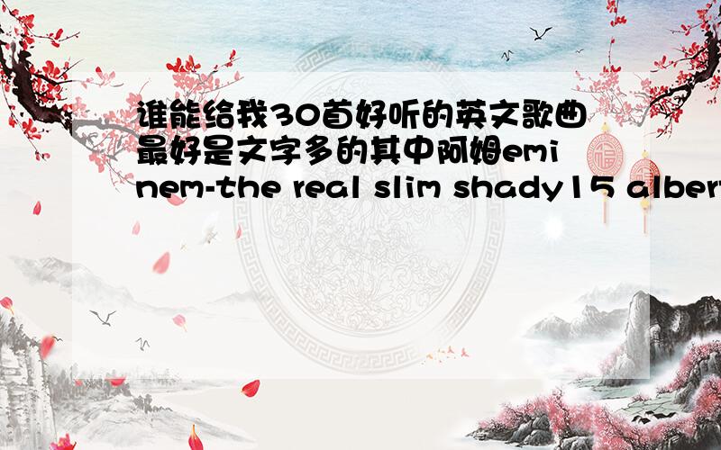 谁能给我30首好听的英文歌曲最好是文字多的其中阿姆eminem-the real slim shady15 albert hammond-it's never rains in southern california和 verse,chorus的地址谁有?还有你只发了28首没有和10 VS绝情de剑你的QQ是多