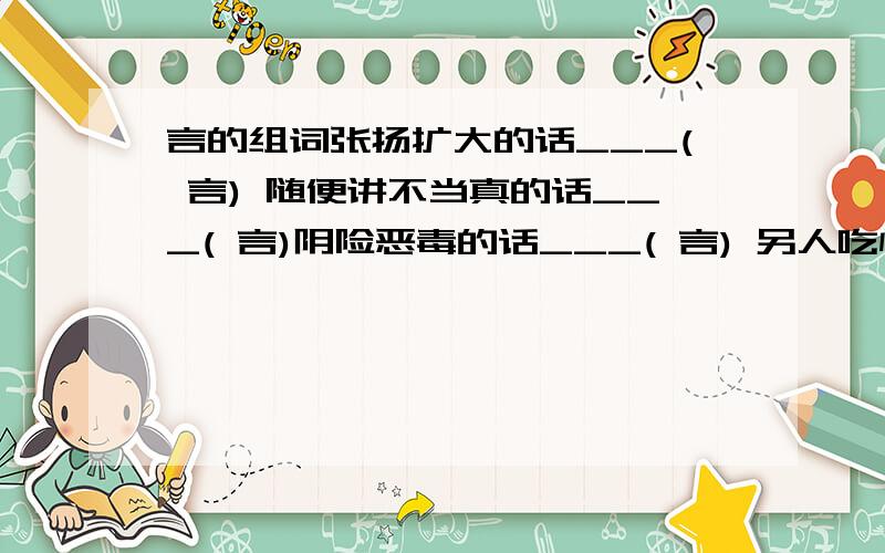 言的组词张扬扩大的话___( 言) 随便讲不当真的话___( 言)阴险恶毒的话___( 言) 另人吃惊的话___( 言)含有劝戒和教育有意义的话___( 言) 美好的言辞___( 言)