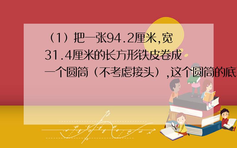 （1）把一张94.2厘米,宽31.4厘米的长方形铁皮卷成一个圆筒（不考虑接头）,这个圆筒的底面周长是( )cm高是（　）厘米（2）甲乙两地的实际距离大约是150千米,在一副比例尺是1:3000000的地图上,