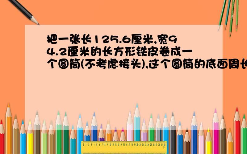 把一张长125.6厘米,宽94.2厘米的长方形铁皮卷成一个圆筒(不考虑接头),这个圆筒的底面周长是厘米高是 厘米或 厘米