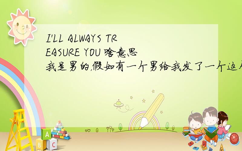 I'LL ALWAYS TREASURE YOU 啥意思我是男的，假如有一个男给我发了一个这个短信代表啥？（今天发的）GAY是啥？这句话是表达爱情的还是表达友情的还是都可以啊？