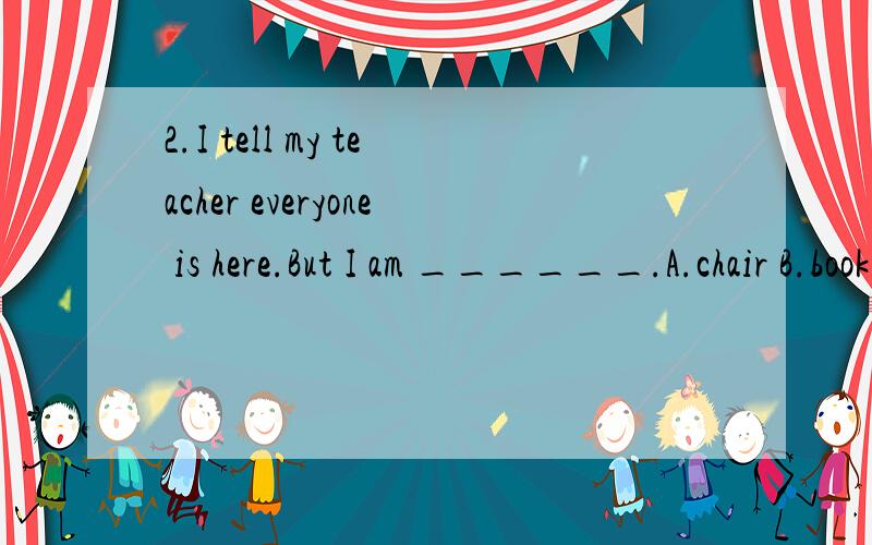 2.I tell my teacher everyone is here.But I am ______.A.chair B.book C.bed D.table