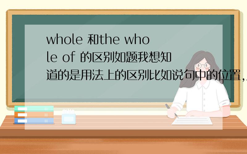 whole 和the whole of 的区别如题我想知道的是用法上的区别比如说句中的位置,成分,和后面接的东西最好举个例子说比如the whole year和the whole of year有什么区别?