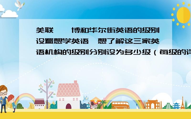 美联、韦博和华尔街英语的级别设置想学英语,想了解这三家英语机构的级别分别设为多少级（每级的详细中英文介绍）,每级学完之后可以达到什么水平?答的好再追加分数!