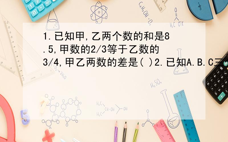 1.已知甲,乙两个数的和是8.5,甲数的2/3等于乙数的3/4,甲乙两数的差是( )2.已知A.B.C三个数都是大于0的自然数,且A是B的倍数,C是B的约数,那么A.B.C的最大公约数是( ),最小公倍数是( )