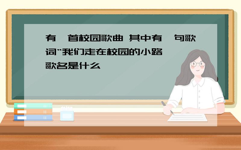 有一首校园歌曲 其中有一句歌词“我们走在校园的小路' ,歌名是什么