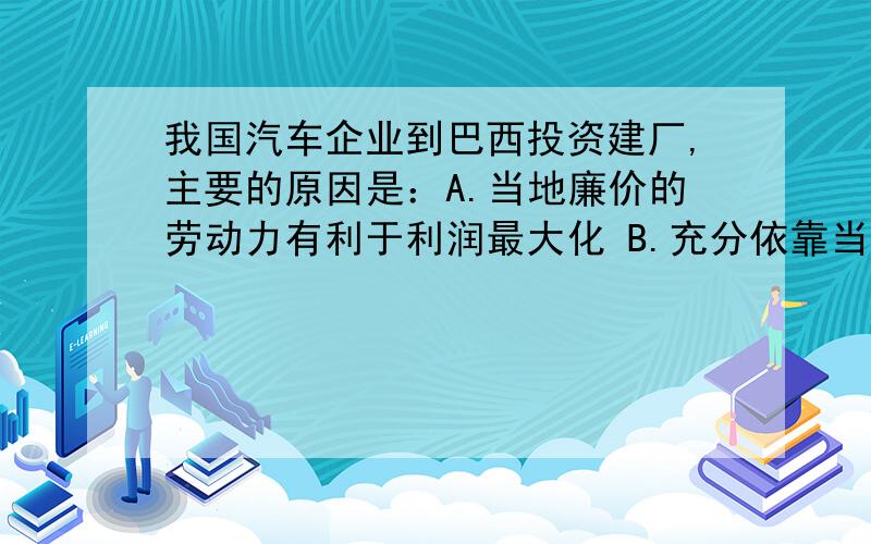 我国汽车企业到巴西投资建厂,主要的原因是：A.当地廉价的劳动力有利于利润最大化 B.充分依靠当地的技术和廉价的海运 C.当地市场对汽车的需求量不断增加 D.当地有发展汽车工业必需的自