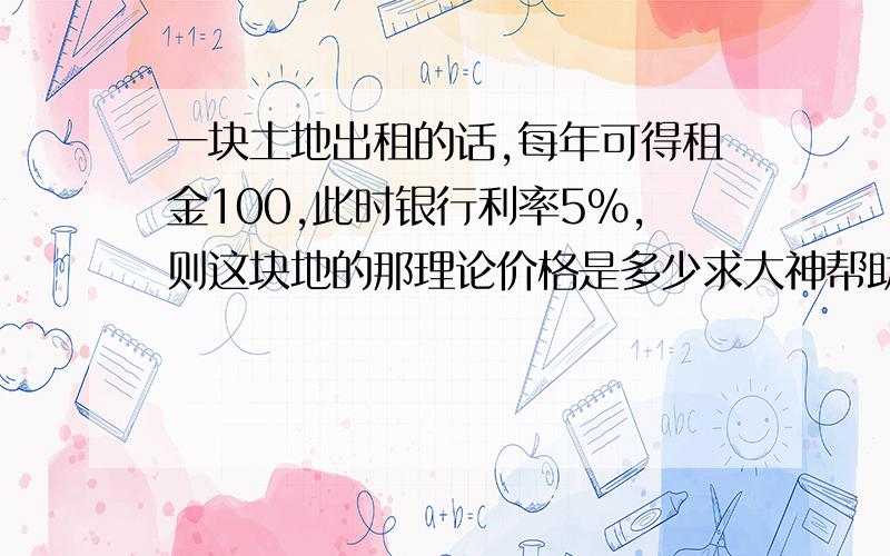 一块土地出租的话,每年可得租金100,此时银行利率5%,则这块地的那理论价格是多少求大神帮助