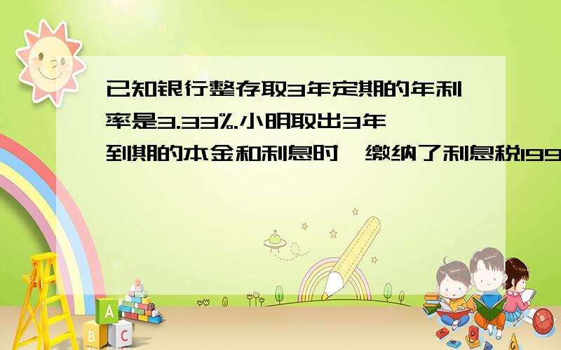 已知银行整存取3年定期的年利率是3.33%.小明取出3年到期的本金和利息时,缴纳了利息税199.8元,则小明3年