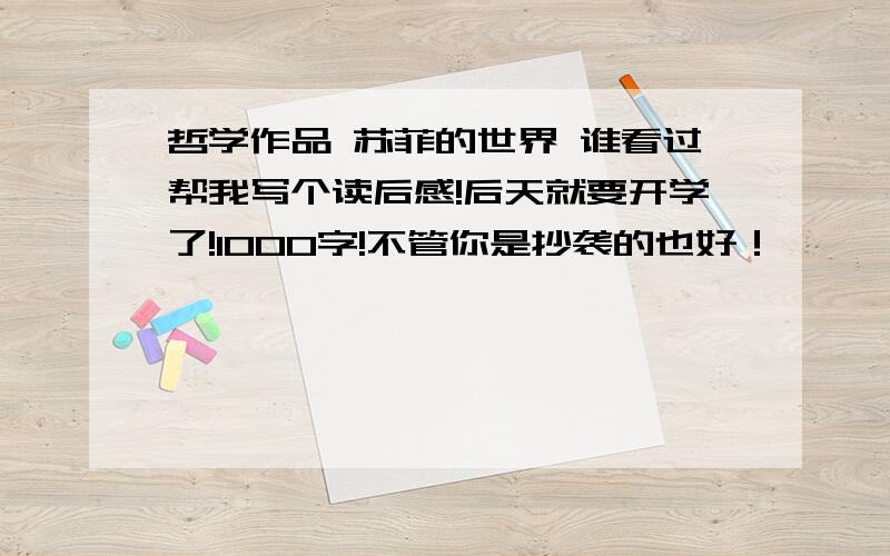 哲学作品 苏菲的世界 谁看过帮我写个读后感!后天就要开学了!1000字!不管你是抄袭的也好！