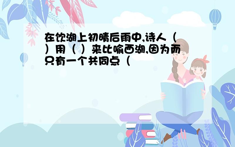 在饮湖上初晴后雨中,诗人（ ）用（ ）来比喻西湖,因为而只有一个共同点（