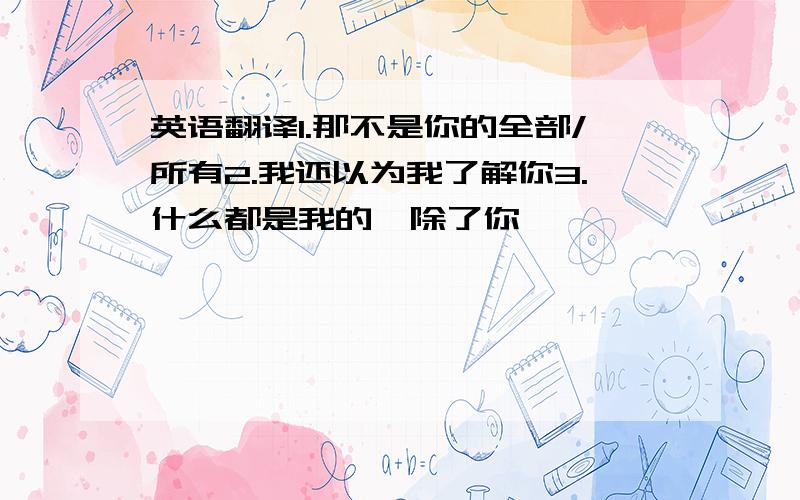 英语翻译1.那不是你的全部/所有2.我还以为我了解你3.什么都是我的,除了你