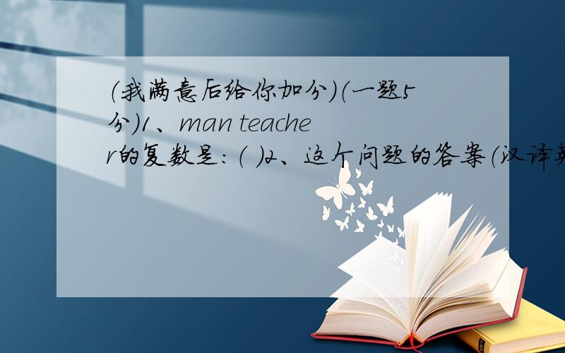 （我满意后给你加分）（一题5分）1、man teacher的复数是：（ ）2、这个问题的答案（汉译英）：（ ）3、Every morning Mr Smith takes a 10 _____ walk to the office.A minutes' B minute's C minutes D minutes's