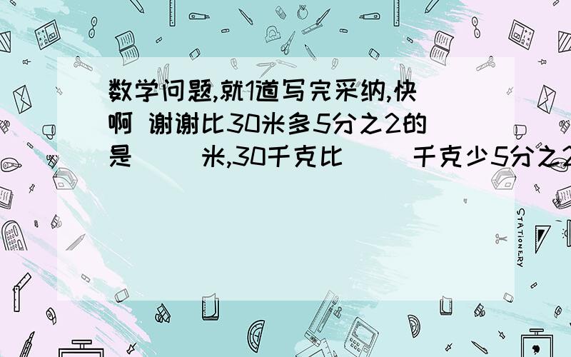 数学问题,就1道写完采纳,快啊 谢谢比30米多5分之2的是（ ）米,30千克比（ ）千克少5分之2