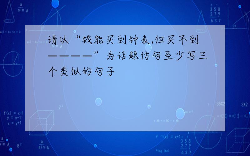 请以“钱能买到钟表,但买不到————”为话题仿句至少写三个类似的句子