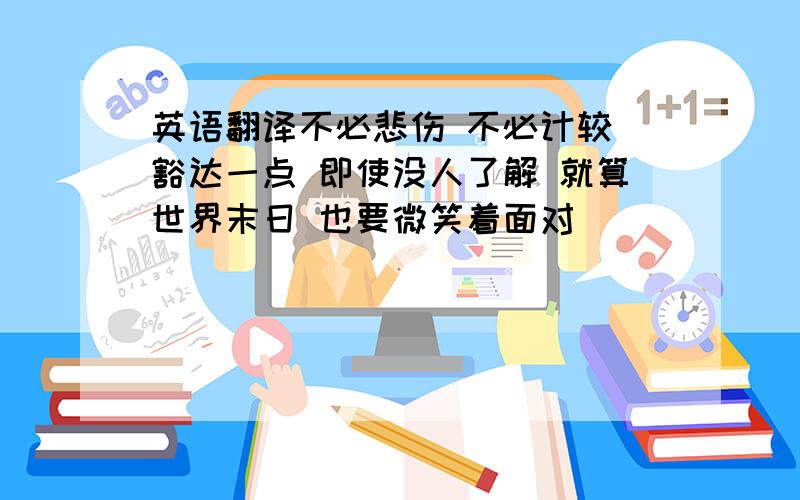 英语翻译不必悲伤 不必计较 豁达一点 即使没人了解 就算世界末日 也要微笑着面对