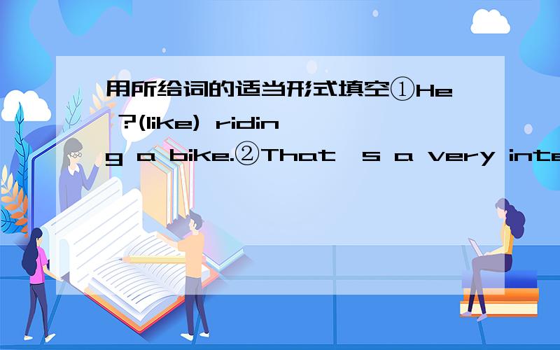 用所给词的适当形式填空①He ?(like) riding a bike.②That's a very interesting place.Do you want?(have接上面的） a visit? ③Alex has one of?（that).④He doesn't like?(speak)english.I don't,either.