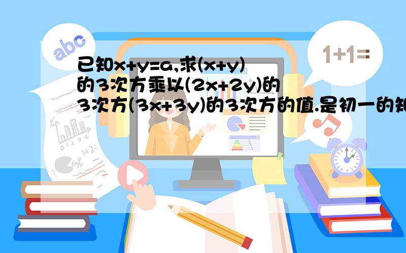 已知x+y=a,求(x+y)的3次方乘以(2x+2y)的3次方(3x+3y)的3次方的值.是初一的知识