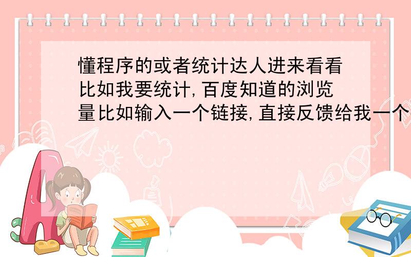 懂程序的或者统计达人进来看看比如我要统计,百度知道的浏览量比如输入一个链接,直接反馈给我一个数字怎么才能完成啊,有没有什么软件啊一个一个点开链接好浪费时间哦