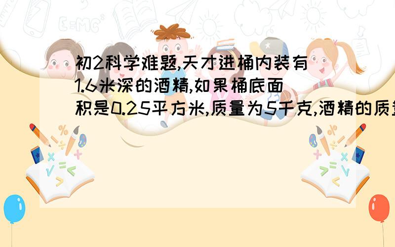 初2科学难题,天才进桶内装有1.6米深的酒精,如果桶底面积是0.25平方米,质量为5千克,酒精的质量也是5千克.问(1)酒精对桶底的压力和压强各是多少?(2)桶对地面的压力和压强各是多少?桶是上宽