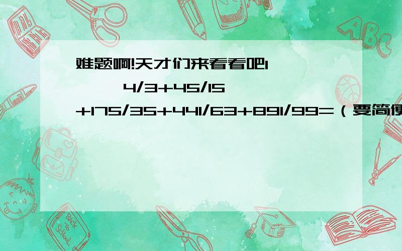 难题啊!天才们来看看吧1,      4/3+45/15+175/35+441/63+891/99=（要简便算哦）2,       有一顶少数民族的帽子帽顶部分（包括上面和侧面）是圆柱形,用黑布做；帽檐部分是一个圆环,用白布做.已知冒顶