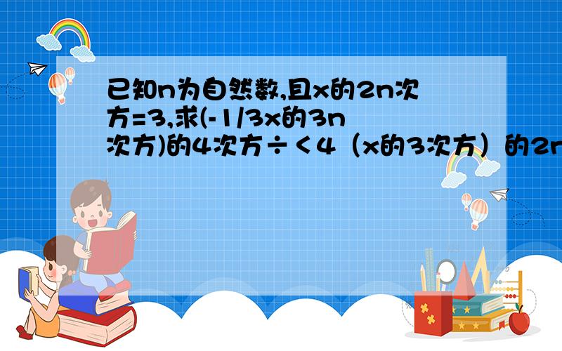 已知n为自然数,且x的2n次方=3,求(-1/3x的3n次方)的4次方÷＜4（x的3次方）的2n次方＞的值＜＞这是中括号