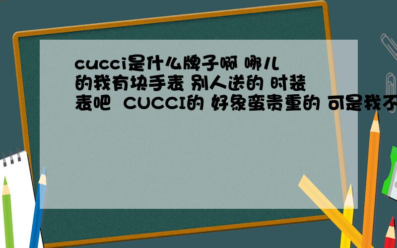 cucci是什么牌子啊 哪儿的我有块手表 别人送的 时装表吧  CUCCI的 好象蛮贵重的 可是我不知道这算什么牌子啊  是哪国产的 贵重吗?我看到下面写着swiss 了 好象确实是GUCCI啊 一时激动看错了