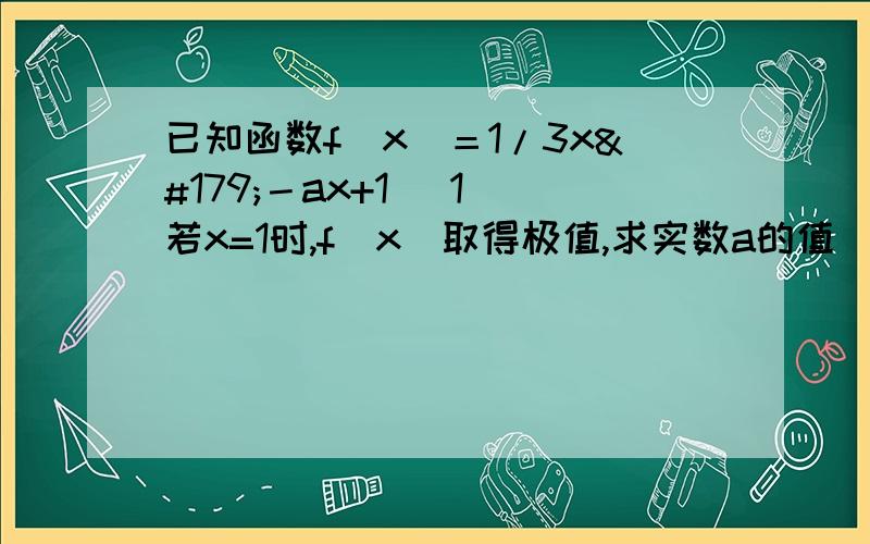 已知函数f（x）＝1/3x³－ax+1 （1）若x=1时,f（x）取得极值,求实数a的值 （2已知函数f（x）＝1/3x³－ax+1 （1）若x=1时,f（x）取得极值,求实数a的值 （2）求f（x）在