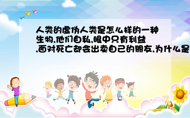 人类的虚伪人类是怎么样的一种生物,他们自私,眼中只有利益,面对死亡却会出卖自己的朋友,为什么是这样的一种生物在管理这颗星球,其他动物在捕杀中成长,人类却只知道在安逸的生活下成