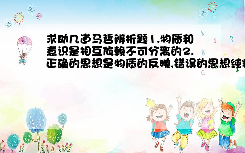 求助几道马哲辨析题1.物质和意识是相互依赖不可分离的2.正确的思想是物质的反映,错误的思想纯粹是主观的3.人的意识可以直接作用于外界事物的4.人们能够改造客观世界,也能够改造客观规