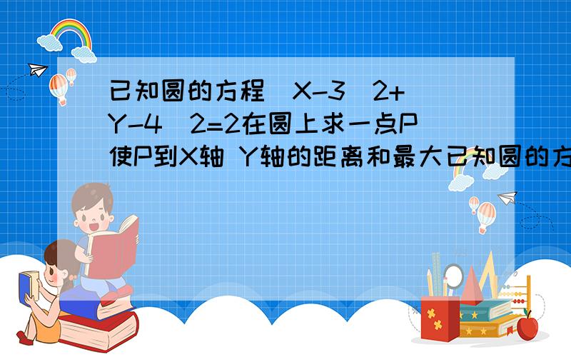 已知圆的方程(X-3)2+(Y-4)2=2在圆上求一点P使P到X轴 Y轴的距离和最大已知圆的方程(X-3)2+(Y-4)2=2在圆上求一点P使P到X轴 、Y轴的距离和最大我明白了