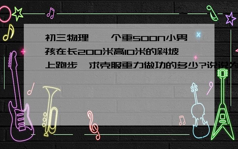 初三物理、一个重500N小男孩在长200米高10米的斜坡上跑步,求克服重力做功的多少?说说为什么是500x10还是500x200？是奔跑的方向还是什么啊