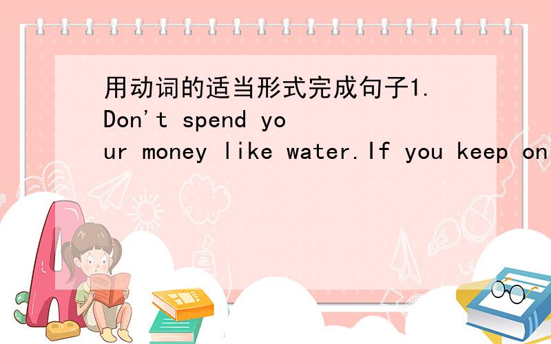 用动词的适当形式完成句子1.Don't spend your money like water.If you keep on like this,you __(spend) all of your money before the end of the month.2.I began to teach in new oriental school in 2005.so far,I___(teach) here for one year.By 200