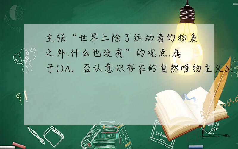 主张“世界上除了运动着的物质之外,什么也没有”的观点,属于()A．否认意识存在的自然唯物主义B．主张世界统一于物质的辩证唯物主义C．否认时间与空间存在性的唯心主义D．把人的意识