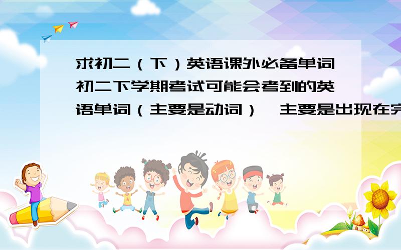 求初二（下）英语课外必备单词初二下学期考试可能会考到的英语单词（主要是动词）,主要是出现在完形填空、阅读、短文填空里的,如果有必备的课外语法和例题也好啦~