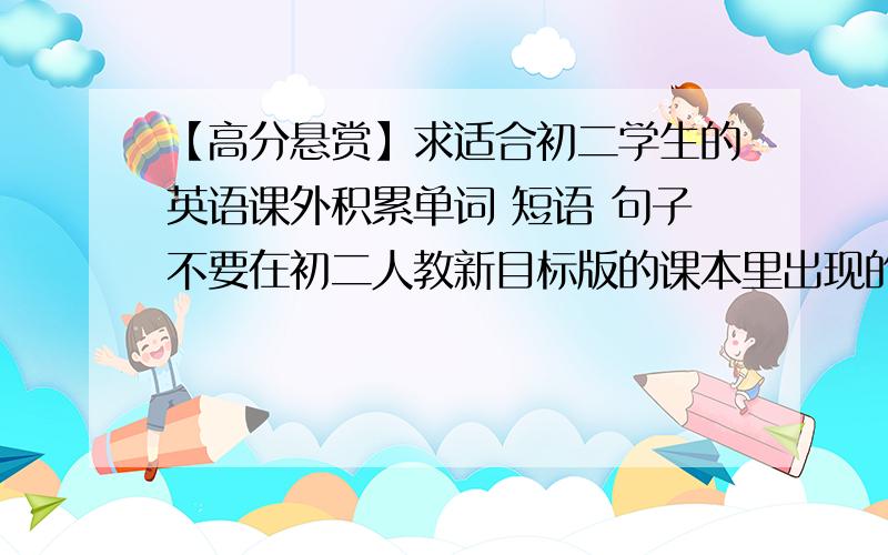 【高分悬赏】求适合初二学生的英语课外积累单词 短语 句子不要在初二人教新目标版的课本里出现的,需要单词 短语 句子 加起来大概200个,要有中文,单词要有音标.请不要说推荐什么书什么